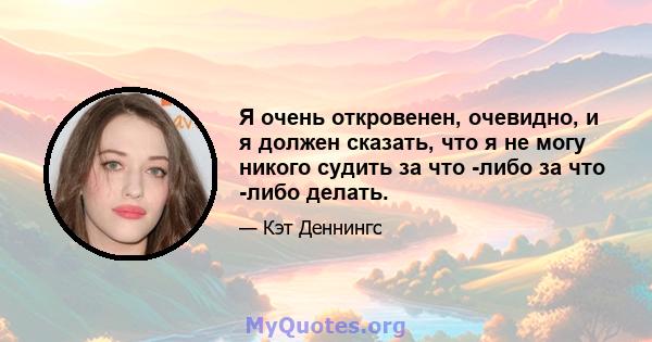 Я очень откровенен, очевидно, и я должен сказать, что я не могу никого судить за что -либо за что -либо делать.