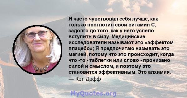 Я часто чувствовал себя лучше, как только проглотил свой витамин С, задолго до того, как у него успело вступить в силу. Медицинские исследователи называют это «эффектом плацебо»; Я предпочитаю называть это магией,