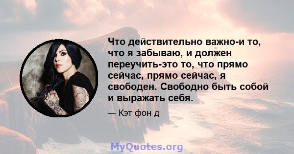 Что действительно важно-и то, что я забываю, и должен переучить-это то, что прямо сейчас, прямо сейчас, я свободен. Свободно быть собой и выражать себя.