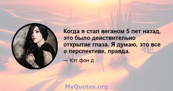 Когда я стал веганом 5 лет назад, это было действительно открытие глаза. Я думаю, это все о перспективе, правда.