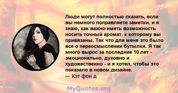 Люди могут полностью сказать, если вы немного поправляете заметки, и я знаю, как важно иметь возможность носить точный аромат, к которому вы привязаны. Так что для меня это было все о переосмыслении бутылки. Я так много 