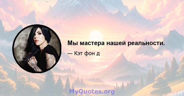 Мы мастера нашей реальности.