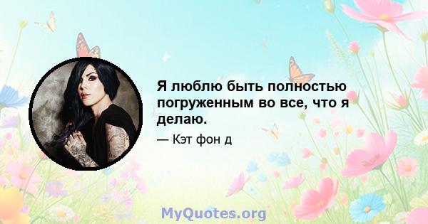 Я люблю быть полностью погруженным во все, что я делаю.