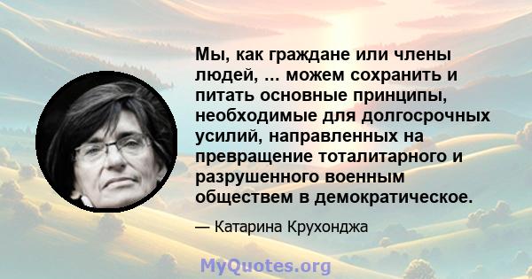 Мы, как граждане или члены людей, ... можем сохранить и питать основные принципы, необходимые для долгосрочных усилий, направленных на превращение тоталитарного и разрушенного военным обществем в демократическое.