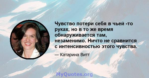 Чувство потери себя в чьей -то руках, но в то же время обнаруживается там, незаменимо. Ничто не сравнится с интенсивностью этого чувства.