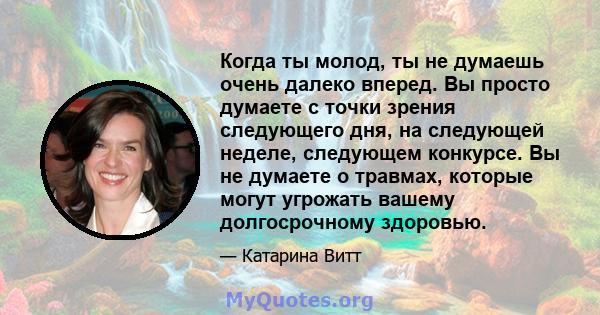 Когда ты молод, ты не думаешь очень далеко вперед. Вы просто думаете с точки зрения следующего дня, на следующей неделе, следующем конкурсе. Вы не думаете о травмах, которые могут угрожать вашему долгосрочному здоровью.