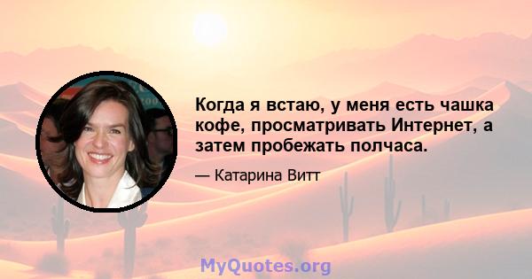 Когда я встаю, у меня есть чашка кофе, просматривать Интернет, а затем пробежать полчаса.