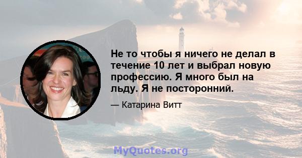 Не то чтобы я ничего не делал в течение 10 лет и выбрал новую профессию. Я много был на льду. Я не посторонний.