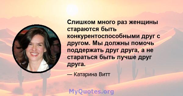 Слишком много раз женщины стараются быть конкурентоспособными друг с другом. Мы должны помочь поддержать друг друга, а не стараться быть лучше друг друга.