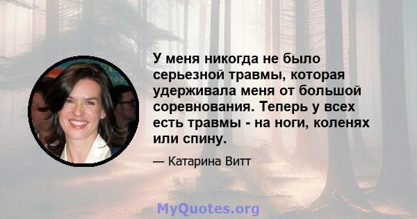 У меня никогда не было серьезной травмы, которая удерживала меня от большой соревнования. Теперь у всех есть травмы - на ноги, коленях или спину.