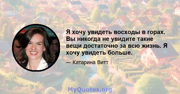 Я хочу увидеть восходы в горах. Вы никогда не увидите такие вещи достаточно за всю жизнь. Я хочу увидеть больше.