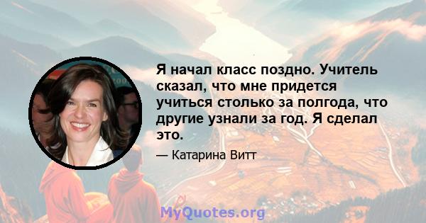 Я начал класс поздно. Учитель сказал, что мне придется учиться столько за полгода, что другие узнали за год. Я сделал это.