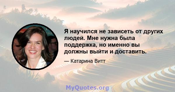 Я научился не зависеть от других людей. Мне нужна была поддержка, но именно вы должны выйти и доставить.