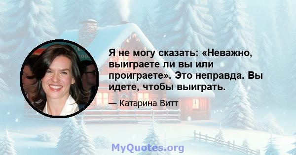 Я не могу сказать: «Неважно, выиграете ли вы или проиграете». Это неправда. Вы идете, чтобы выиграть.