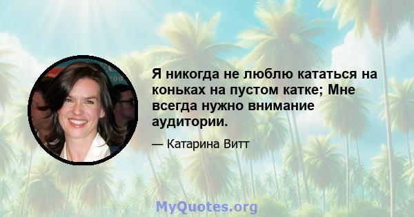 Я никогда не люблю кататься на коньках на пустом катке; Мне всегда нужно внимание аудитории.