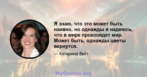 Я знаю, что это может быть наивно, но однажды я надеюсь, что в мире произойдет мир. Может быть, однажды цветы вернутся.