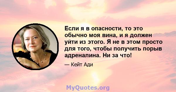 Если я в опасности, то это обычно моя вина, и я должен уйти из этого. Я не в этом просто для того, чтобы получить порыв адреналина. Ни за что!