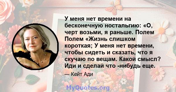 У меня нет времени на бесконечную ностальгию: «О, черт возьми, я раньше. Полем Полем «Жизнь слишком короткая; У меня нет времени, чтобы сидеть и сказать, что я скучаю по вещам. Какой смысл? Иди и сделай что -нибудь еще.