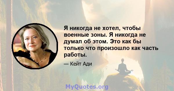 Я никогда не хотел, чтобы военные зоны. Я никогда не думал об этом. Это как бы только что произошло как часть работы.