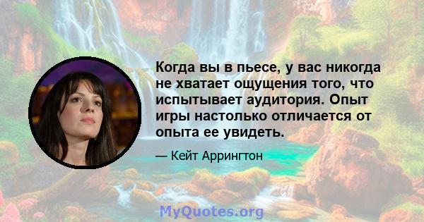 Когда вы в пьесе, у вас никогда не хватает ощущения того, что испытывает аудитория. Опыт игры настолько отличается от опыта ее увидеть.