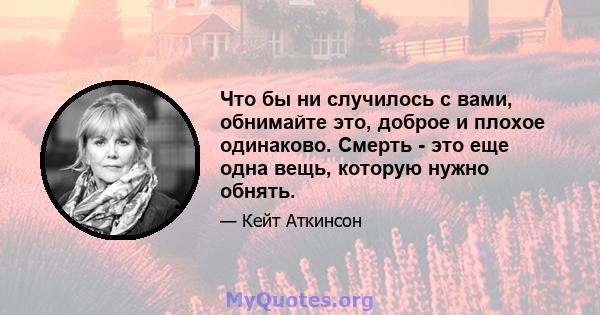 Что бы ни случилось с вами, обнимайте это, доброе и плохое одинаково. Смерть - это еще одна вещь, которую нужно обнять.