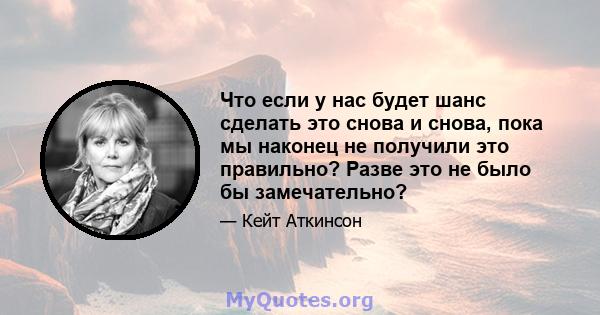 Что если у нас будет шанс сделать это снова и снова, пока мы наконец не получили это правильно? Разве это не было бы замечательно?