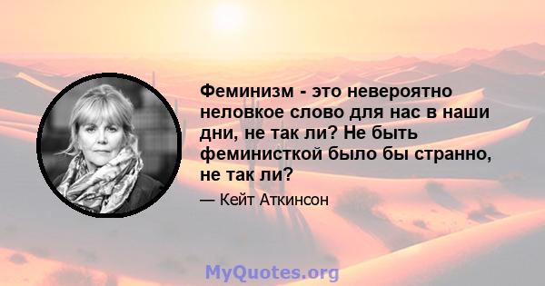 Феминизм - это невероятно неловкое слово для нас в наши дни, не так ли? Не быть феминисткой было бы странно, не так ли?