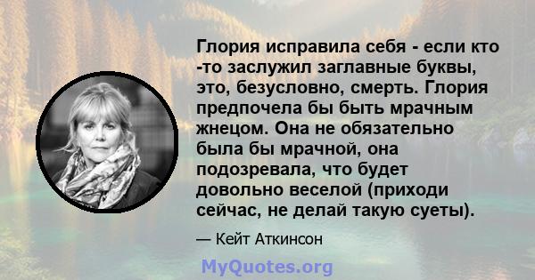 Глория исправила себя - если кто -то заслужил заглавные буквы, это, безусловно, смерть. Глория предпочела бы быть мрачным жнецом. Она не обязательно была бы мрачной, она подозревала, что будет довольно веселой (приходи