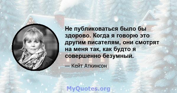 Не публиковаться было бы здорово. Когда я говорю это другим писателям, они смотрят на меня так, как будто я совершенно безумный.