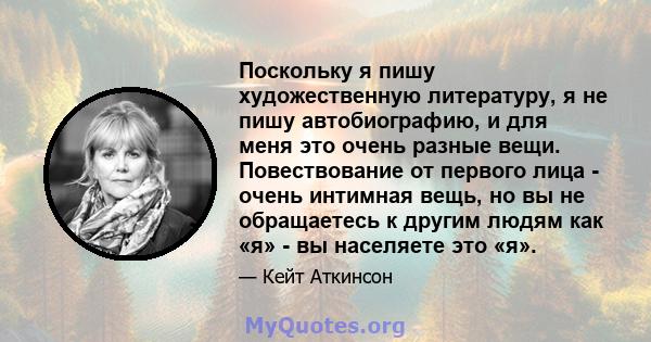 Поскольку я пишу художественную литературу, я не пишу автобиографию, и для меня это очень разные вещи. Повествование от первого лица - очень интимная вещь, но вы не обращаетесь к другим людям как «я» - вы населяете это