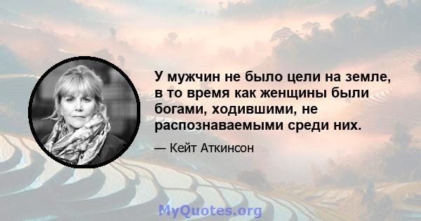 У мужчин не было цели на земле, в то время как женщины были богами, ходившими, не распознаваемыми среди них.