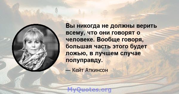 Вы никогда не должны верить всему, что они говорят о человеке. Вообще говоря, большая часть этого будет ложью, в лучшем случае полуправду.