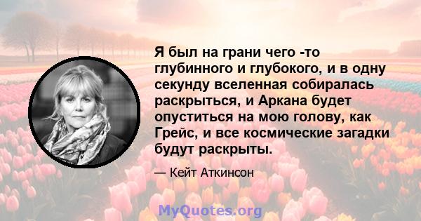 Я был на грани чего -то глубинного и глубокого, и в одну секунду вселенная собиралась раскрыться, и Аркана будет опуститься на мою голову, как Грейс, и все космические загадки будут раскрыты.