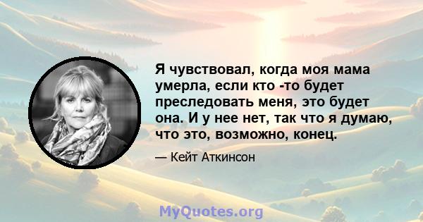 Я чувствовал, когда моя мама умерла, если кто -то будет преследовать меня, это будет она. И у нее нет, так что я думаю, что это, возможно, конец.