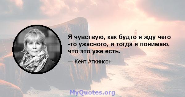 Я чувствую, как будто я жду чего -то ужасного, и тогда я понимаю, что это уже есть.