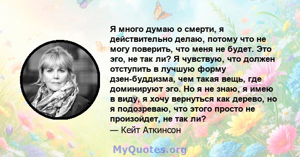 Я много думаю о смерти, я действительно делаю, потому что не могу поверить, что меня не будет. Это эго, не так ли? Я чувствую, что должен отступить в лучшую форму дзен-буддизма, чем такая вещь, где доминируют эго. Но я