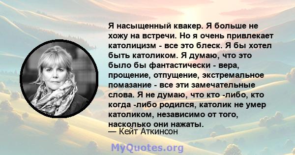 Я насыщенный квакер. Я больше не хожу на встречи. Но я очень привлекает католицизм - все это блеск. Я бы хотел быть католиком. Я думаю, что это было бы фантастически - вера, прощение, отпущение, экстремальное помазание