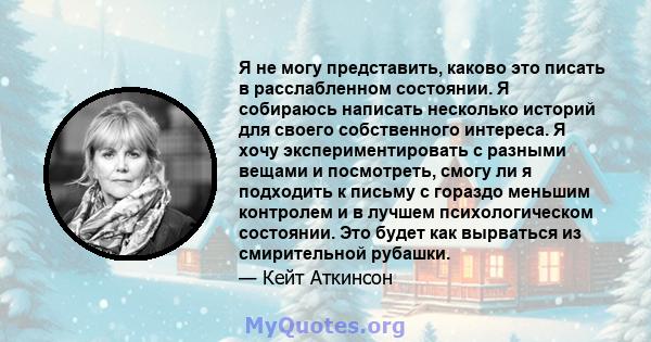 Я не могу представить, каково это писать в расслабленном состоянии. Я собираюсь написать несколько историй для своего собственного интереса. Я хочу экспериментировать с разными вещами и посмотреть, смогу ли я подходить