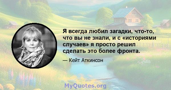 Я всегда любил загадки, что-то, что вы не знали, и с «историями случаев» я просто решил сделать это более фронта.