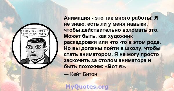 Анимация - это так много работы! Я не знаю, есть ли у меня навыки, чтобы действительно взломать это. Может быть, как художник раскадровки или что -то в этом роде. Но вы должны пойти в школу, чтобы стать аниматором. Я не 