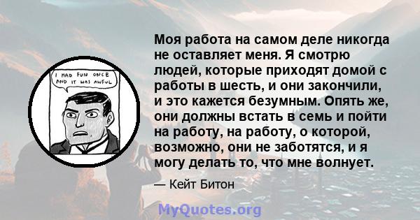 Моя работа на самом деле никогда не оставляет меня. Я смотрю людей, которые приходят домой с работы в шесть, и они закончили, и это кажется безумным. Опять же, они должны встать в семь и пойти на работу, на работу, о