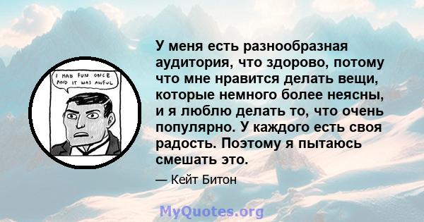 У меня есть разнообразная аудитория, что здорово, потому что мне нравится делать вещи, которые немного более неясны, и я люблю делать то, что очень популярно. У каждого есть своя радость. Поэтому я пытаюсь смешать это.