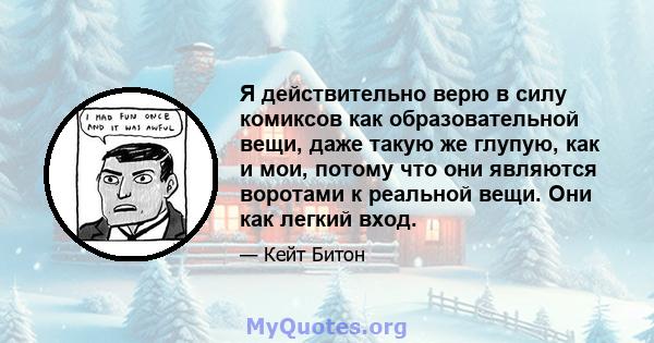 Я действительно верю в силу комиксов как образовательной вещи, даже такую ​​же глупую, как и мои, потому что они являются воротами к реальной вещи. Они как легкий вход.