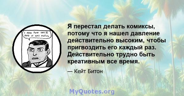 Я перестал делать комиксы, потому что я нашел давление действительно высоким, чтобы пригвоздить его каждый раз. Действительно трудно быть креативным все время.