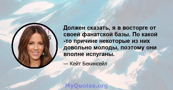 Должен сказать, я в восторге от своей фанатской базы. По какой -то причине некоторые из них довольно молоды, поэтому они вполне испуганы.