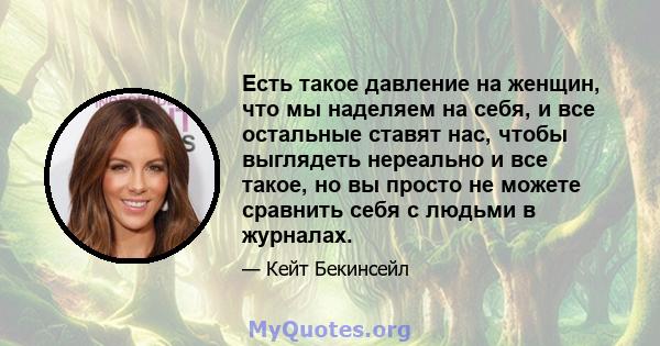 Есть такое давление на женщин, что мы наделяем на себя, и все остальные ставят нас, чтобы выглядеть нереально и все такое, но вы просто не можете сравнить себя с людьми в журналах.