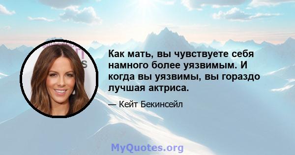 Как мать, вы чувствуете себя намного более уязвимым. И когда вы уязвимы, вы гораздо лучшая актриса.