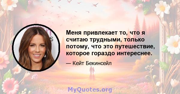 Меня привлекает то, что я считаю трудными, только потому, что это путешествие, которое гораздо интереснее.