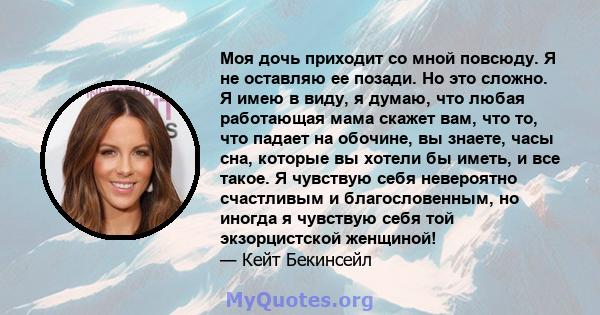 Моя дочь приходит со мной повсюду. Я не оставляю ее позади. Но это сложно. Я имею в виду, я думаю, что любая работающая мама скажет вам, что то, что падает на обочине, вы знаете, часы сна, которые вы хотели бы иметь, и