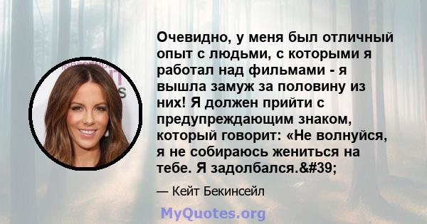 Очевидно, у меня был отличный опыт с людьми, с которыми я работал над фильмами - я вышла замуж за половину из них! Я должен прийти с предупреждающим знаком, который говорит: «Не волнуйся, я не собираюсь жениться на